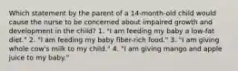 Which statement by the parent of a 14-month-old child would cause the nurse to be concerned about impaired growth and development in the child? 1. "I am feeding my baby a low-fat diet." 2. "I am feeding my baby fiber-rich food." 3. "I am giving whole cow's milk to my child." 4. "I am giving mango and apple juice to my baby."