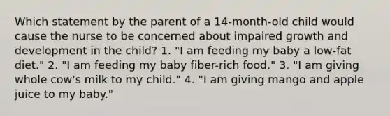 Which statement by the parent of a 14-month-old child would cause the nurse to be concerned about impaired growth and development in the child? 1. "I am feeding my baby a low-fat diet." 2. "I am feeding my baby fiber-rich food." 3. "I am giving whole cow's milk to my child." 4. "I am giving mango and apple juice to my baby."