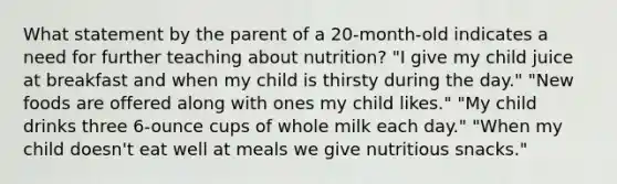 What statement by the parent of a 20-month-old indicates a need for further teaching about nutrition? "I give my child juice at breakfast and when my child is thirsty during the day." "New foods are offered along with ones my child likes." "My child drinks three 6-ounce cups of whole milk each day." "When my child doesn't eat well at meals we give nutritious snacks."