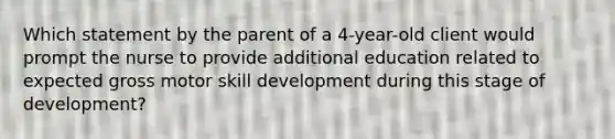 Which statement by the parent of a 4-year-old client would prompt the nurse to provide additional education related to expected gross motor skill development during this stage of development?