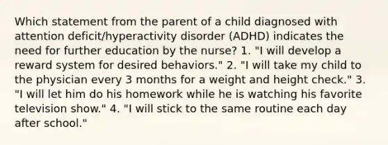 Which statement from the parent of a child diagnosed with attention deficit/hyperactivity disorder (ADHD) indicates the need for further education by the nurse? 1. "I will develop a reward system for desired behaviors." 2. "I will take my child to the physician every 3 months for a weight and height check." 3. "I will let him do his homework while he is watching his favorite television show." 4. "I will stick to the same routine each day after school."