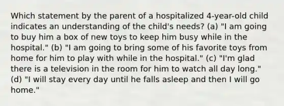 Which statement by the parent of a hospitalized 4-year-old child indicates an understanding of the child's needs? (a) "I am going to buy him a box of new toys to keep him busy while in the hospital." (b) "I am going to bring some of his favorite toys from home for him to play with while in the hospital." (c) "I'm glad there is a television in the room for him to watch all day long." (d) "I will stay every day until he falls asleep and then I will go home."