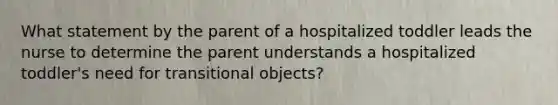 What statement by the parent of a hospitalized toddler leads the nurse to determine the parent understands a hospitalized toddler's need for transitional objects?