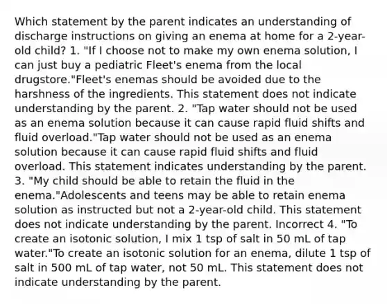 Which statement by the parent indicates an understanding of discharge instructions on giving an enema at home for a 2-year-old child? 1. "If I choose not to make my own enema solution, I can just buy a pediatric Fleet's enema from the local drugstore."Fleet's enemas should be avoided due to the harshness of the ingredients. This statement does not indicate understanding by the parent. 2. "Tap water should not be used as an enema solution because it can cause rapid fluid shifts and fluid overload."Tap water should not be used as an enema solution because it can cause rapid fluid shifts and fluid overload. This statement indicates understanding by the parent. 3. "My child should be able to retain the fluid in the enema."Adolescents and teens may be able to retain enema solution as instructed but not a 2-year-old child. This statement does not indicate understanding by the parent. Incorrect 4. "To create an isotonic solution, I mix 1 tsp of salt in 50 mL of tap water."To create an isotonic solution for an enema, dilute 1 tsp of salt in 500 mL of tap water, not 50 mL. This statement does not indicate understanding by the parent.