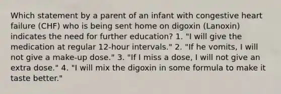 Which statement by a parent of an infant with congestive heart failure (CHF) who is being sent home on digoxin (Lanoxin) indicates the need for further education? 1. "I will give the medication at regular 12-hour intervals." 2. "If he vomits, I will not give a make-up dose." 3. "If I miss a dose, I will not give an extra dose." 4. "I will mix the digoxin in some formula to make it taste better."