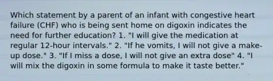 Which statement by a parent of an infant with congestive heart failure (CHF) who is being sent home on digoxin indicates the need for further education? 1. "I will give the medication at regular 12-hour intervals." 2. "If he vomits, I will not give a make-up dose." 3. "If I miss a dose, I will not give an extra dose" 4. "I will mix the digoxin in some formula to make it taste better."