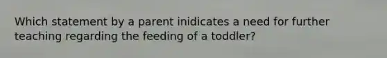 Which statement by a parent inidicates a need for further teaching regarding the feeding of a toddler?