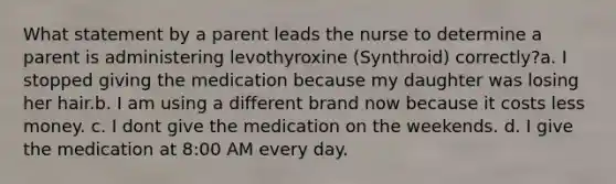 What statement by a parent leads the nurse to determine a parent is administering levothyroxine (Synthroid) correctly?a. I stopped giving the medication because my daughter was losing her hair.b. I am using a different brand now because it costs less money. c. I dont give the medication on the weekends. d. I give the medication at 8:00 AM every day.