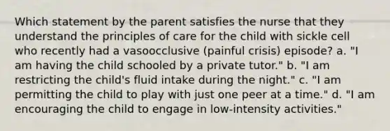 Which statement by the parent satisfies the nurse that they understand the principles of care for the child with sickle cell who recently had a vasoocclusive (painful crisis) episode? a. "I am having the child schooled by a private tutor." b. "I am restricting the child's fluid intake during the night." c. "I am permitting the child to play with just one peer at a time." d. "I am encouraging the child to engage in low-intensity activities."