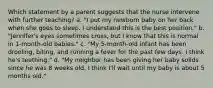 Which statement by a parent suggests that the nurse intervene with further teaching? a. "I put my newborn baby on her back when she goes to sleep. I understand this is the best position." b. "Jennifer's eyes sometimes cross, but I know that this is normal in 1-month-old babies." c. "My 5-month-old infant has been drooling, biting, and running a fever for the past few days. I think he's teething." d. "My neighbor has been giving her baby solids since he was 8 weeks old. I think I'll wait until my baby is about 5 months old."