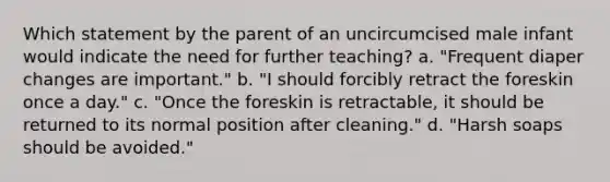 Which statement by the parent of an uncircumcised male infant would indicate the need for further teaching? a. "Frequent diaper changes are important." b. "I should forcibly retract the foreskin once a day." c. "Once the foreskin is retractable, it should be returned to its normal position after cleaning." d. "Harsh soaps should be avoided."