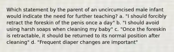 Which statement by the parent of an uncircumcised male infant would indicate the need for further teaching?​ a. "I should forcibly retract the foreskin of the penis once a day" b. "I should avoid using harsh soaps when cleaning my baby" c. "Once the foreskin is retractable, it should be returned to its normal position after cleaning" d. "Frequent diaper changes are important"