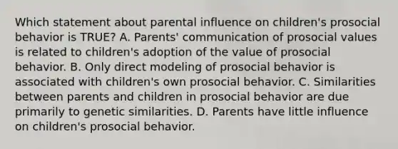 Which statement about parental influence on children's prosocial behavior is TRUE? A. Parents' communication of prosocial values is related to children's adoption of the value of prosocial behavior. B. Only direct modeling of prosocial behavior is associated with children's own prosocial behavior. C. Similarities between parents and children in prosocial behavior are due primarily to genetic similarities. D. Parents have little influence on children's prosocial behavior.