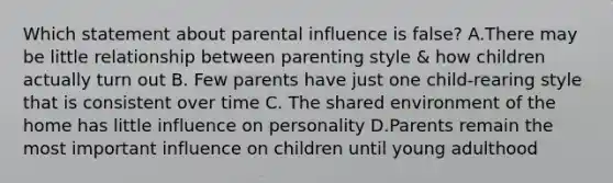 Which statement about parental influence is false? A.There may be little relationship between parenting style & how children actually turn out B. Few parents have just one child-rearing style that is consistent over time C. The shared environment of the home has little influence on personality D.Parents remain the most important influence on children until young adulthood