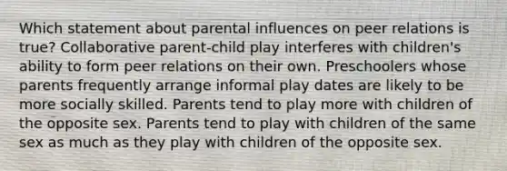 Which statement about parental influences on peer relations is true? Collaborative parent-child play interferes with children's ability to form peer relations on their own. Preschoolers whose parents frequently arrange informal play dates are likely to be more socially skilled. Parents tend to play more with children of the opposite sex. Parents tend to play with children of the same sex as much as they play with children of the opposite sex.