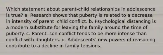 Which statement about parent-child relationships in adolescence is true? a. Research shows that puberty is related to a decrease in intensity of parent‒child conflict. b. Psychological distancing is a modern substitute for leaving the family around the time of puberty. c. Parent‒son conflict tends to be more intense than conflict with daughters. d. Adolescents' new <a href='https://www.questionai.com/knowledge/kKSx9oT84t-powers-of' class='anchor-knowledge'>powers of</a> reasoning contribute to a decline in family tensions.