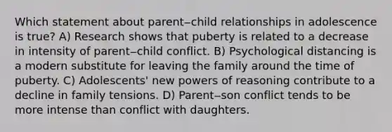 Which statement about parent‒child relationships in adolescence is true? A) Research shows that puberty is related to a decrease in intensity of parent‒child conflict. B) Psychological distancing is a modern substitute for leaving the family around the time of puberty. C) Adolescents' new powers of reasoning contribute to a decline in family tensions. D) Parent‒son conflict tends to be more intense than conflict with daughters.