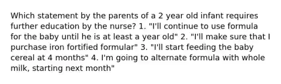 Which statement by the parents of a 2 year old infant requires further education by the nurse? 1. "I'll continue to use formula for the baby until he is at least a year old" 2. "I'll make sure that I purchase iron fortified formular" 3. "I'll start feeding the baby cereal at 4 months" 4. I'm going to alternate formula with whole milk, starting next month"