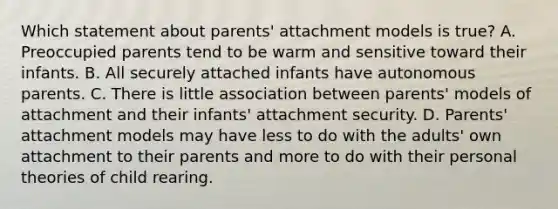 Which statement about parents' attachment models is true? A. Preoccupied parents tend to be warm and sensitive toward their infants. B. All securely attached infants have autonomous parents. C. There is little association between parents' models of attachment and their infants' attachment security. D. Parents' attachment models may have less to do with the adults' own attachment to their parents and more to do with their personal theories of child rearing.