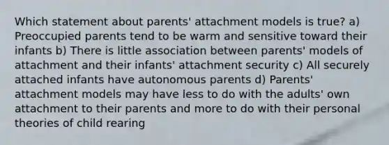 Which statement about parents' attachment models is true? a) Preoccupied parents tend to be warm and sensitive toward their infants b) There is little association between parents' models of attachment and their infants' attachment security c) All securely attached infants have autonomous parents d) Parents' attachment models may have less to do with the adults' own attachment to their parents and more to do with their personal theories of child rearing