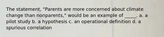 The statement, "Parents are more concerned about climate change than nonparents," would be an example of _____. a. a pilot study b. a hypothesis c. an operational definition d. a spurious correlation