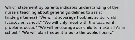 Which statement by parents indicates understanding of the nurse's teaching about general guidelines to assist kindergarteners? "We will discourage hobbies, so our child focuses on school." "We will only meet with the teacher if problems occur." "We will encourage our child to make all As in school." "We will plan frequent trips to the public library."