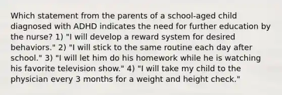 Which statement from the parents of a school-aged child diagnosed with ADHD indicates the need for further education by the nurse? 1) "I will develop a reward system for desired behaviors." 2) "I will stick to the same routine each day after school." 3) "I will let him do his homework while he is watching his favorite television show." 4) "I will take my child to the physician every 3 months for a weight and height check."