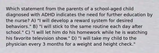 Which statement from the parents of a school-aged child diagnosed with ADHD indicates the need for further education by the nurse? A) "I will develop a reward system for desired behaviors." B) "I will stick to the same routine each day after school." C) "I will let him do his homework while he is watching his favorite television show." D) "I will take my child to the physician every 3 months for a weight and height check."