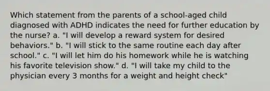 Which statement from the parents of a school-aged child diagnosed with ADHD indicates the need for further education by the nurse? a. "I will develop a reward system for desired behaviors." b. "I will stick to the same routine each day after school." c. "I will let him do his homework while he is watching his favorite television show." d. "I will take my child to the physician every 3 months for a weight and height check"