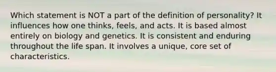 Which statement is NOT a part of the definition of personality? It influences how one thinks, feels, and acts. It is based almost entirely on biology and genetics. It is consistent and enduring throughout the life span. It involves a unique, core set of characteristics.