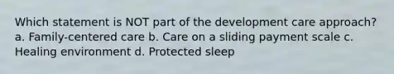 Which statement is NOT part of the development care approach? a. Family-centered care b. Care on a sliding payment scale c. Healing environment d. Protected sleep