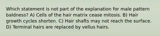 Which statement is not part of the explanation for male pattern baldness? A) Cells of the hair matrix cease mitosis. B) Hair growth cycles shorten. C) Hair shafts may not reach the surface. D) Terminal hairs are replaced by vellus hairs.