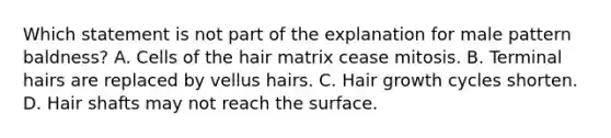 Which statement is not part of the explanation for male pattern baldness? A. Cells of the hair matrix cease mitosis. B. Terminal hairs are replaced by vellus hairs. C. Hair growth cycles shorten. D. Hair shafts may not reach the surface.