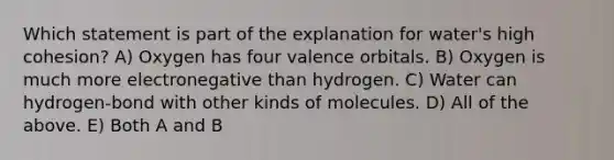 Which statement is part of the explanation for water's high cohesion? A) Oxygen has four valence orbitals. B) Oxygen is much more electronegative than hydrogen. C) Water can hydrogen-bond with other kinds of molecules. D) All of the above. E) Both A and B