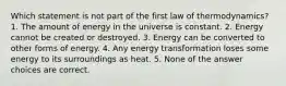 Which statement is not part of the first law of thermodynamics? 1. The amount of energy in the universe is constant. 2. Energy cannot be created or destroyed. 3. Energy can be converted to other forms of energy. 4. Any energy transformation loses some energy to its surroundings as heat. 5. None of the answer choices are correct.