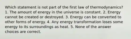 Which statement is not part of the first law of thermodynamics? 1. The amount of energy in the universe is constant. 2. Energy cannot be created or destroyed. 3. Energy can be converted to other forms of energy. 4. Any energy transformation loses some energy to its surroundings as heat. 5. None of the answer choices are correct.