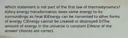 Which statement is not part of the first law of thermodynamics? A)Any energy transformation loses some energy to its surroundings as heat B)Energy can be converted to other forms of energy C)Energy cannot be created or destroyed D)The amount of energy in the universe is constant E)None of the answer choices are correct.