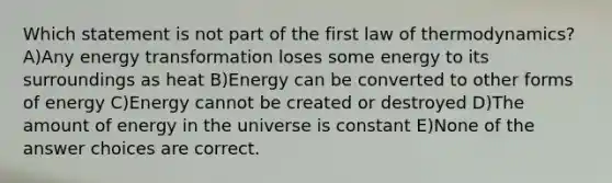 Which statement is not part of the first law of thermodynamics? A)Any energy transformation loses some energy to its surroundings as heat B)Energy can be converted to other forms of energy C)Energy cannot be created or destroyed D)The amount of energy in the universe is constant E)None of the answer choices are correct.