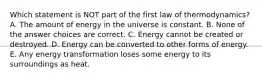 Which statement is NOT part of the first law of thermodynamics? A. The amount of energy in the universe is constant. B. None of the answer choices are correct. C. Energy cannot be created or destroyed. D. Energy can be converted to other forms of energy. E. Any energy transformation loses some energy to its surroundings as heat.