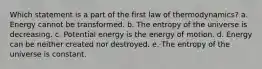 Which statement is a part of the first law of thermodynamics? a. Energy cannot be transformed. b. The entropy of the universe is decreasing. c. Potential energy is the energy of motion. d. Energy can be neither created nor destroyed. e. The entropy of the universe is constant.