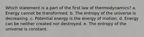 Which statement is a part of the first law of thermodynamics? a. Energy cannot be transformed. b. The entropy of the universe is decreasing. c. Potential energy is the energy of motion. d. Energy can be neither created nor destroyed. e. The entropy of the universe is constant.