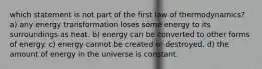 which statement is not part of the first law of thermodynamics? a) any energy transformation loses some energy to its surroundings as heat. b) energy can be converted to other forms of energy. c) energy cannot be created or destroyed. d) the amount of energy in the universe is constant.