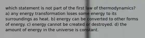 which statement is not part of the first law of thermodynamics? a) any energy transformation loses some energy to its surroundings as heat. b) energy can be converted to other forms of energy. c) energy cannot be created or destroyed. d) the amount of energy in the universe is constant.