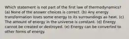 Which statement is not part of the first law of thermodynamics? (a) None of the answer choices is correct. (b) Any energy transformation loses some energy to its surroundings as heat. (c) The amount of energy in the universe is constant. (d) Energy cannot be created or destroyed. (e) Energy can be converted to other forms of energy.