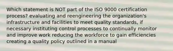 Which statement is NOT part of the ISO 9000 certification process? evaluating and reengineering the organization's infrastructure and facilities to meet quality standards, if necessary instituting control processes to continually monitor and improve work reducing the workforce to gain efficiencies creating a quality policy outlined in a manual