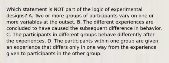 Which statement is NOT part of the logic of experimental designs? A. Two or more groups of participants vary on one or more variables at the outset. B. The different experiences are concluded to have caused the subsequent difference in behavior. C. The participants in different groups behave differently after the experiences. D. The participants within one group are given an experience that differs only in one way from the experience given to participants in the other group.