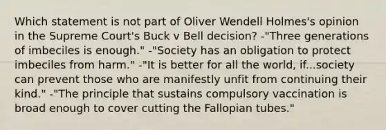 Which statement is not part of Oliver Wendell Holmes's opinion in the Supreme Court's Buck v Bell decision? -"Three generations of imbeciles is enough." -"Society has an obligation to protect imbeciles from harm." -"It is better for all the world, if...society can prevent those who are manifestly unfit from continuing their kind." -"The principle that sustains compulsory vaccination is broad enough to cover cutting the Fallopian tubes."