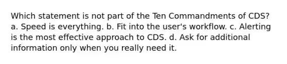 Which statement is not part of the Ten Commandments of CDS? a. Speed is everything. b. Fit into the user's workflow. c. Alerting is the most effective approach to CDS. d. Ask for additional information only when you really need it.