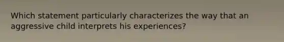 Which statement particularly characterizes the way that an aggressive child interprets his experiences?