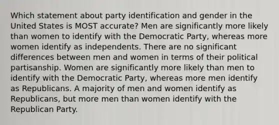 Which statement about party identification and gender in the United States is MOST accurate? Men are significantly more likely than women to identify with the Democratic Party, whereas more women identify as independents. There are no significant differences between men and women in terms of their political partisanship. Women are significantly more likely than men to identify with the Democratic Party, whereas more men identify as Republicans. A majority of men and women identify as Republicans, but more men than women identify with the Republican Party.